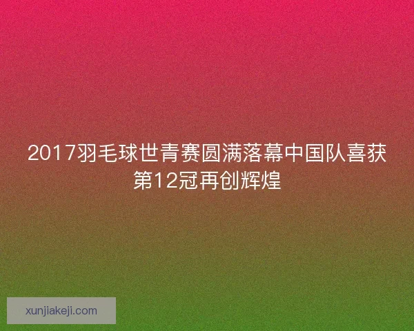 2017羽毛球世青赛圆满落幕中国队喜获第12冠再创辉煌