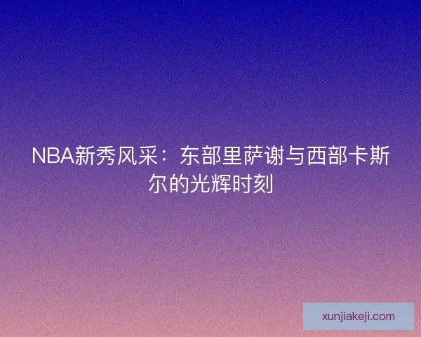 NBA新秀风采：东部里萨谢与西部卡斯尔的光辉时刻