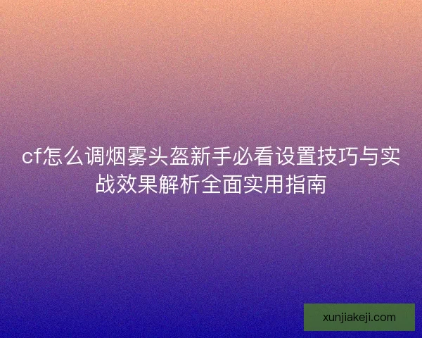 cf怎么调烟雾头盔新手必看设置技巧与实战效果解析全面实用指南