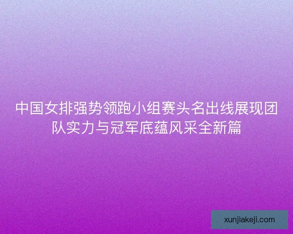 中国女排强势领跑小组赛头名出线展现团队实力与冠军底蕴风采全新篇