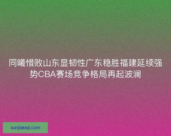 同曦惜败山东显韧性广东稳胜福建延续强势CBA赛场竞争格局再起波澜