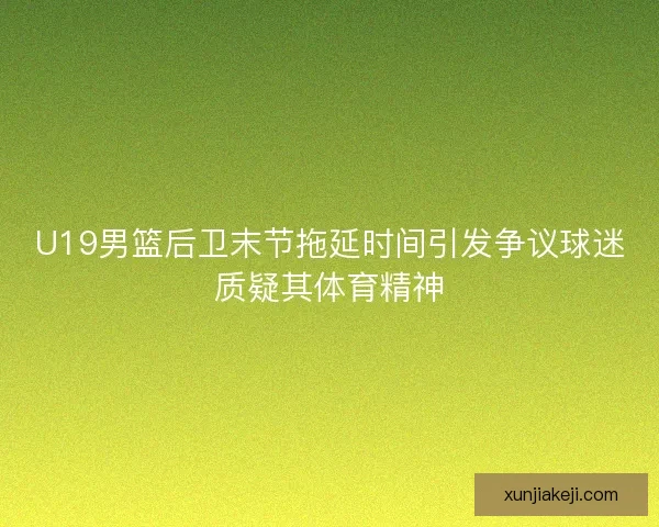 U19男篮后卫末节拖延时间引发争议球迷质疑其体育精神