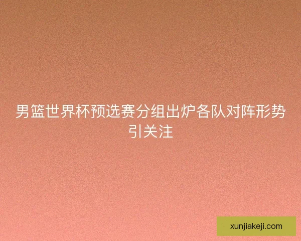 男篮世界杯预选赛分组出炉各队对阵形势引关注