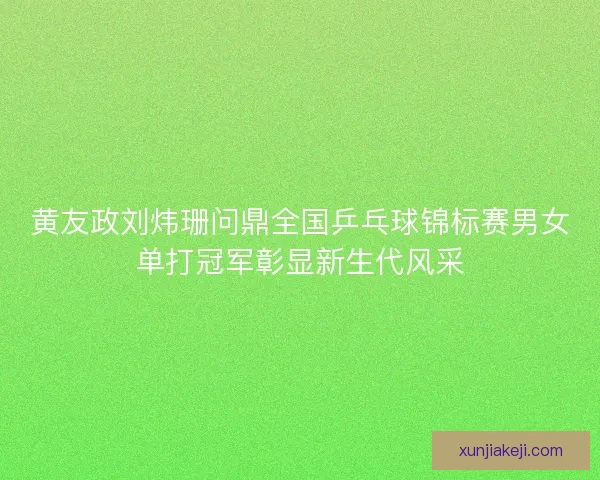 黄友政刘炜珊问鼎全国乒乓球锦标赛男女单打冠军彰显新生代风采